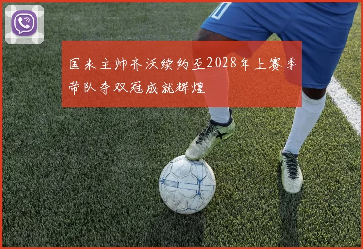 国米主帅齐沃续约至2028年上赛季带队夺双冠成就辉煌